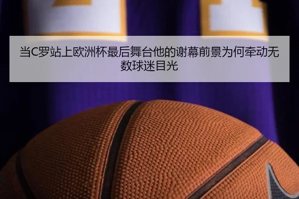 当C罗站上欧洲杯最后舞台他的谢幕前景为何牵动无数球迷目光
